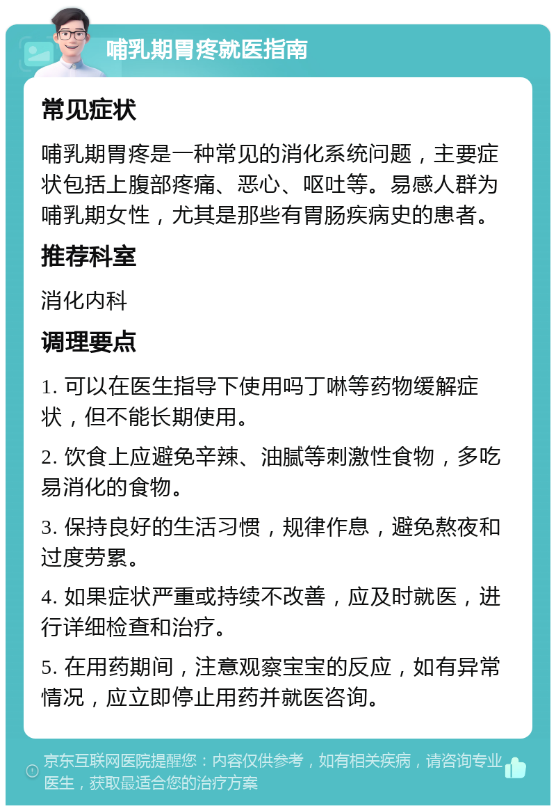 哺乳期胃疼就医指南 常见症状 哺乳期胃疼是一种常见的消化系统问题，主要症状包括上腹部疼痛、恶心、呕吐等。易感人群为哺乳期女性，尤其是那些有胃肠疾病史的患者。 推荐科室 消化内科 调理要点 1. 可以在医生指导下使用吗丁啉等药物缓解症状，但不能长期使用。 2. 饮食上应避免辛辣、油腻等刺激性食物，多吃易消化的食物。 3. 保持良好的生活习惯，规律作息，避免熬夜和过度劳累。 4. 如果症状严重或持续不改善，应及时就医，进行详细检查和治疗。 5. 在用药期间，注意观察宝宝的反应，如有异常情况，应立即停止用药并就医咨询。