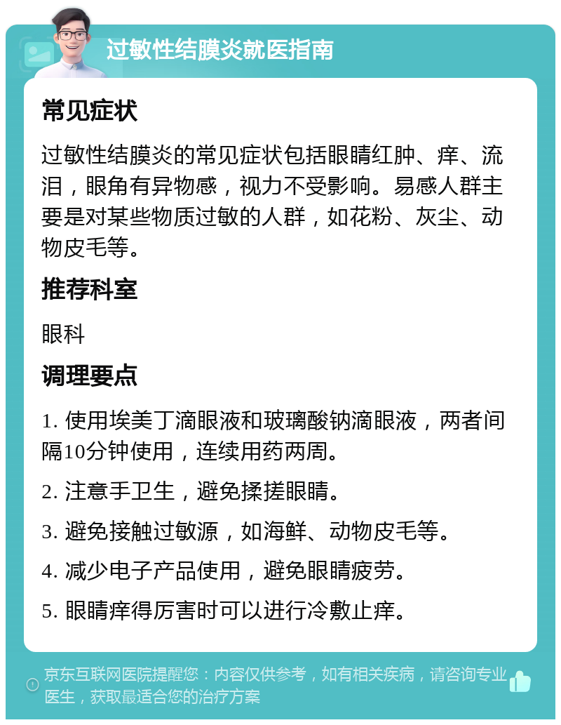 过敏性结膜炎就医指南 常见症状 过敏性结膜炎的常见症状包括眼睛红肿、痒、流泪，眼角有异物感，视力不受影响。易感人群主要是对某些物质过敏的人群，如花粉、灰尘、动物皮毛等。 推荐科室 眼科 调理要点 1. 使用埃美丁滴眼液和玻璃酸钠滴眼液，两者间隔10分钟使用，连续用药两周。 2. 注意手卫生，避免揉搓眼睛。 3. 避免接触过敏源，如海鲜、动物皮毛等。 4. 减少电子产品使用，避免眼睛疲劳。 5. 眼睛痒得厉害时可以进行冷敷止痒。