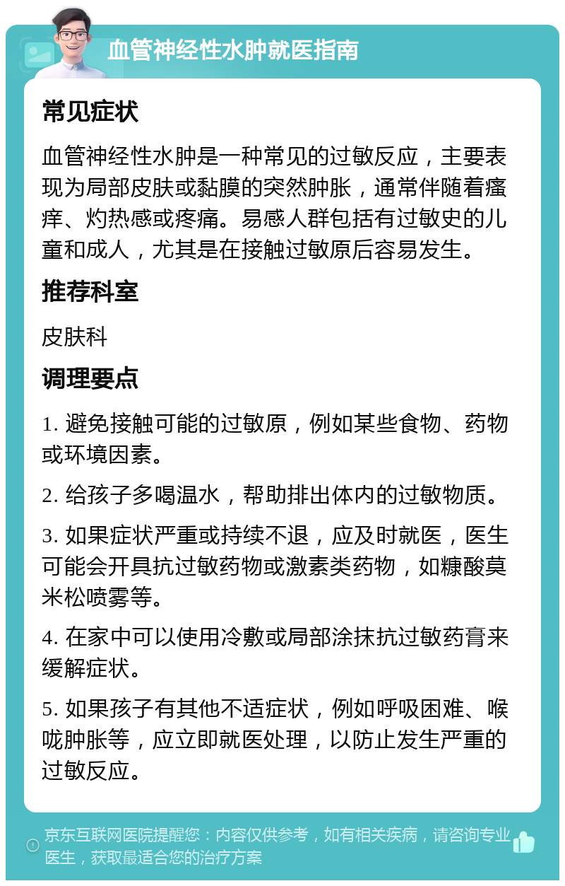 血管神经性水肿就医指南 常见症状 血管神经性水肿是一种常见的过敏反应，主要表现为局部皮肤或黏膜的突然肿胀，通常伴随着瘙痒、灼热感或疼痛。易感人群包括有过敏史的儿童和成人，尤其是在接触过敏原后容易发生。 推荐科室 皮肤科 调理要点 1. 避免接触可能的过敏原，例如某些食物、药物或环境因素。 2. 给孩子多喝温水，帮助排出体内的过敏物质。 3. 如果症状严重或持续不退，应及时就医，医生可能会开具抗过敏药物或激素类药物，如糠酸莫米松喷雾等。 4. 在家中可以使用冷敷或局部涂抹抗过敏药膏来缓解症状。 5. 如果孩子有其他不适症状，例如呼吸困难、喉咙肿胀等，应立即就医处理，以防止发生严重的过敏反应。