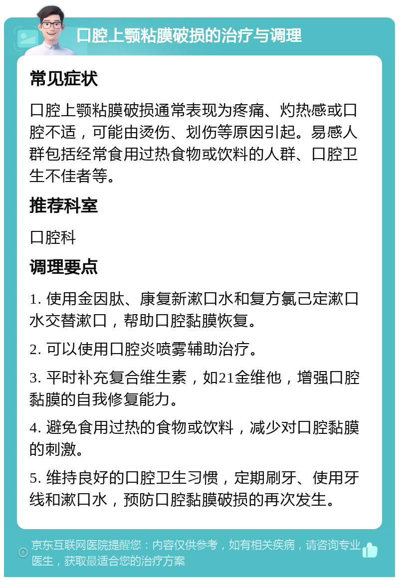 口腔上颚粘膜破损的治疗与调理 常见症状 口腔上颚粘膜破损通常表现为疼痛、灼热感或口腔不适，可能由烫伤、划伤等原因引起。易感人群包括经常食用过热食物或饮料的人群、口腔卫生不佳者等。 推荐科室 口腔科 调理要点 1. 使用金因肽、康复新漱口水和复方氯己定漱口水交替漱口，帮助口腔黏膜恢复。 2. 可以使用口腔炎喷雾辅助治疗。 3. 平时补充复合维生素，如21金维他，增强口腔黏膜的自我修复能力。 4. 避免食用过热的食物或饮料，减少对口腔黏膜的刺激。 5. 维持良好的口腔卫生习惯，定期刷牙、使用牙线和漱口水，预防口腔黏膜破损的再次发生。