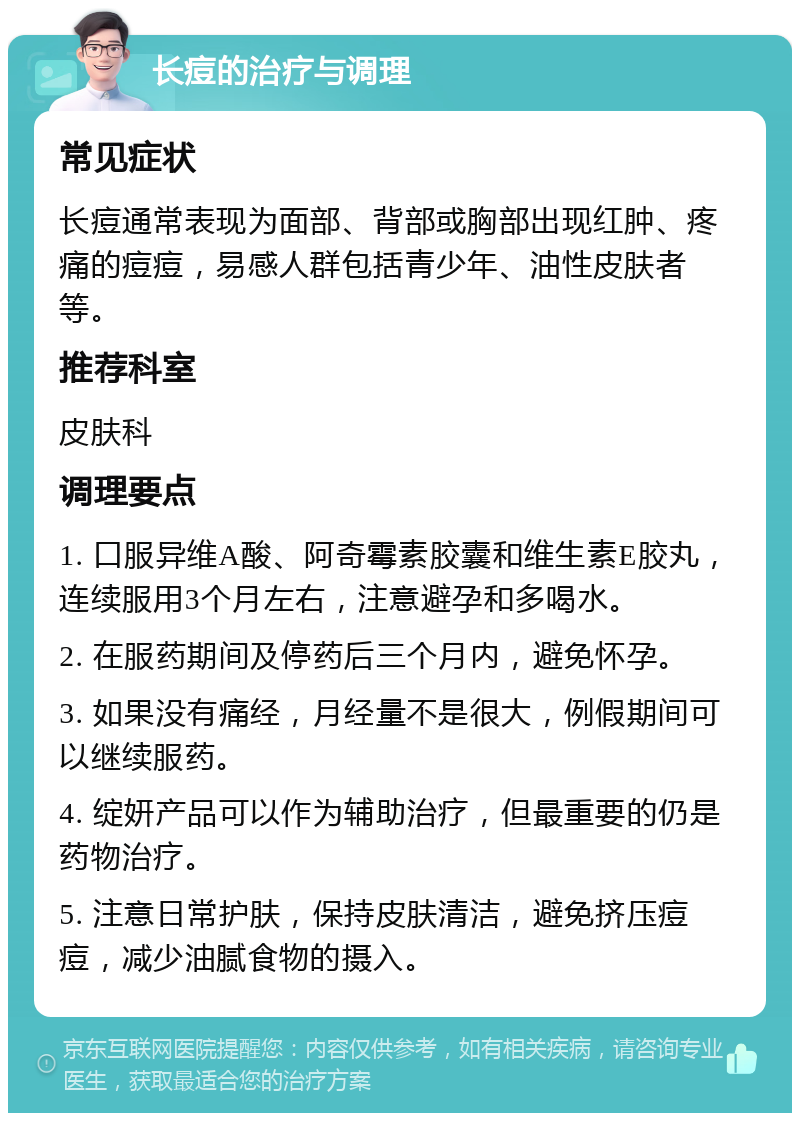 长痘的治疗与调理 常见症状 长痘通常表现为面部、背部或胸部出现红肿、疼痛的痘痘，易感人群包括青少年、油性皮肤者等。 推荐科室 皮肤科 调理要点 1. 口服异维A酸、阿奇霉素胶囊和维生素E胶丸，连续服用3个月左右，注意避孕和多喝水。 2. 在服药期间及停药后三个月内，避免怀孕。 3. 如果没有痛经，月经量不是很大，例假期间可以继续服药。 4. 绽妍产品可以作为辅助治疗，但最重要的仍是药物治疗。 5. 注意日常护肤，保持皮肤清洁，避免挤压痘痘，减少油腻食物的摄入。