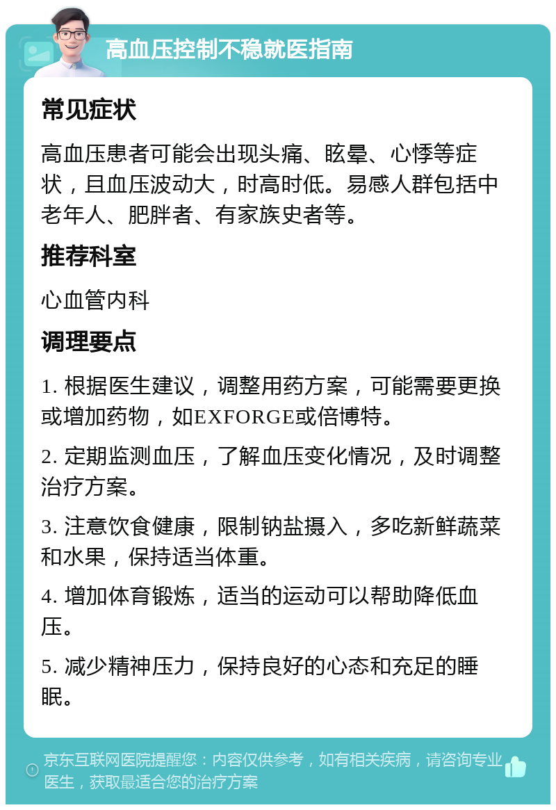 高血压控制不稳就医指南 常见症状 高血压患者可能会出现头痛、眩晕、心悸等症状，且血压波动大，时高时低。易感人群包括中老年人、肥胖者、有家族史者等。 推荐科室 心血管内科 调理要点 1. 根据医生建议，调整用药方案，可能需要更换或增加药物，如EXFORGE或倍博特。 2. 定期监测血压，了解血压变化情况，及时调整治疗方案。 3. 注意饮食健康，限制钠盐摄入，多吃新鲜蔬菜和水果，保持适当体重。 4. 增加体育锻炼，适当的运动可以帮助降低血压。 5. 减少精神压力，保持良好的心态和充足的睡眠。