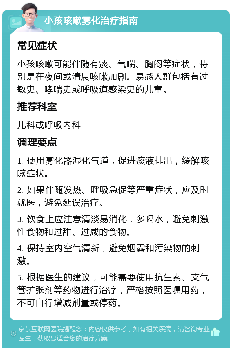 小孩咳嗽雾化治疗指南 常见症状 小孩咳嗽可能伴随有痰、气喘、胸闷等症状，特别是在夜间或清晨咳嗽加剧。易感人群包括有过敏史、哮喘史或呼吸道感染史的儿童。 推荐科室 儿科或呼吸内科 调理要点 1. 使用雾化器湿化气道，促进痰液排出，缓解咳嗽症状。 2. 如果伴随发热、呼吸急促等严重症状，应及时就医，避免延误治疗。 3. 饮食上应注意清淡易消化，多喝水，避免刺激性食物和过甜、过咸的食物。 4. 保持室内空气清新，避免烟雾和污染物的刺激。 5. 根据医生的建议，可能需要使用抗生素、支气管扩张剂等药物进行治疗，严格按照医嘱用药，不可自行增减剂量或停药。