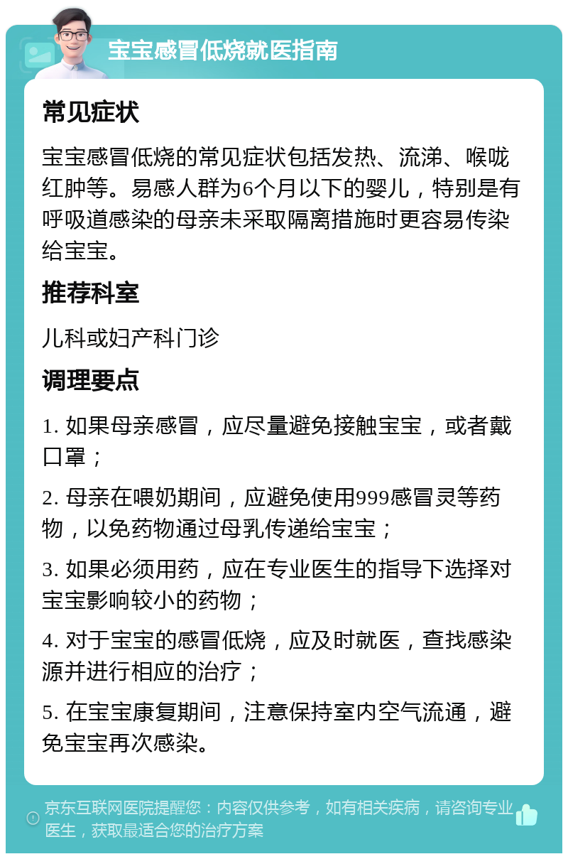 宝宝感冒低烧就医指南 常见症状 宝宝感冒低烧的常见症状包括发热、流涕、喉咙红肿等。易感人群为6个月以下的婴儿，特别是有呼吸道感染的母亲未采取隔离措施时更容易传染给宝宝。 推荐科室 儿科或妇产科门诊 调理要点 1. 如果母亲感冒，应尽量避免接触宝宝，或者戴口罩； 2. 母亲在喂奶期间，应避免使用999感冒灵等药物，以免药物通过母乳传递给宝宝； 3. 如果必须用药，应在专业医生的指导下选择对宝宝影响较小的药物； 4. 对于宝宝的感冒低烧，应及时就医，查找感染源并进行相应的治疗； 5. 在宝宝康复期间，注意保持室内空气流通，避免宝宝再次感染。