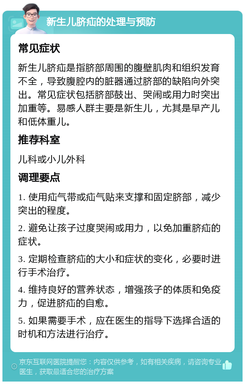 新生儿脐疝的处理与预防 常见症状 新生儿脐疝是指脐部周围的腹壁肌肉和组织发育不全，导致腹腔内的脏器通过脐部的缺陷向外突出。常见症状包括脐部鼓出、哭闹或用力时突出加重等。易感人群主要是新生儿，尤其是早产儿和低体重儿。 推荐科室 儿科或小儿外科 调理要点 1. 使用疝气带或疝气贴来支撑和固定脐部，减少突出的程度。 2. 避免让孩子过度哭闹或用力，以免加重脐疝的症状。 3. 定期检查脐疝的大小和症状的变化，必要时进行手术治疗。 4. 维持良好的营养状态，增强孩子的体质和免疫力，促进脐疝的自愈。 5. 如果需要手术，应在医生的指导下选择合适的时机和方法进行治疗。