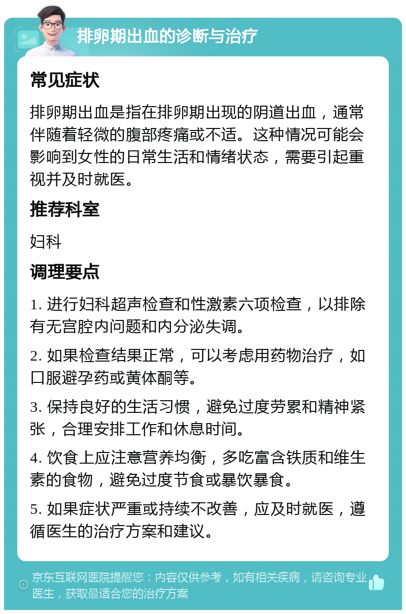 排卵期出血的诊断与治疗 常见症状 排卵期出血是指在排卵期出现的阴道出血，通常伴随着轻微的腹部疼痛或不适。这种情况可能会影响到女性的日常生活和情绪状态，需要引起重视并及时就医。 推荐科室 妇科 调理要点 1. 进行妇科超声检查和性激素六项检查，以排除有无宫腔内问题和内分泌失调。 2. 如果检查结果正常，可以考虑用药物治疗，如口服避孕药或黄体酮等。 3. 保持良好的生活习惯，避免过度劳累和精神紧张，合理安排工作和休息时间。 4. 饮食上应注意营养均衡，多吃富含铁质和维生素的食物，避免过度节食或暴饮暴食。 5. 如果症状严重或持续不改善，应及时就医，遵循医生的治疗方案和建议。