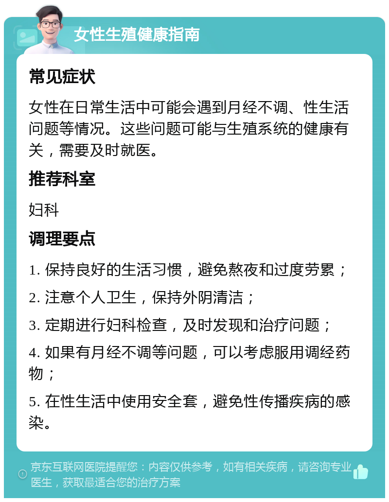 女性生殖健康指南 常见症状 女性在日常生活中可能会遇到月经不调、性生活问题等情况。这些问题可能与生殖系统的健康有关，需要及时就医。 推荐科室 妇科 调理要点 1. 保持良好的生活习惯，避免熬夜和过度劳累； 2. 注意个人卫生，保持外阴清洁； 3. 定期进行妇科检查，及时发现和治疗问题； 4. 如果有月经不调等问题，可以考虑服用调经药物； 5. 在性生活中使用安全套，避免性传播疾病的感染。