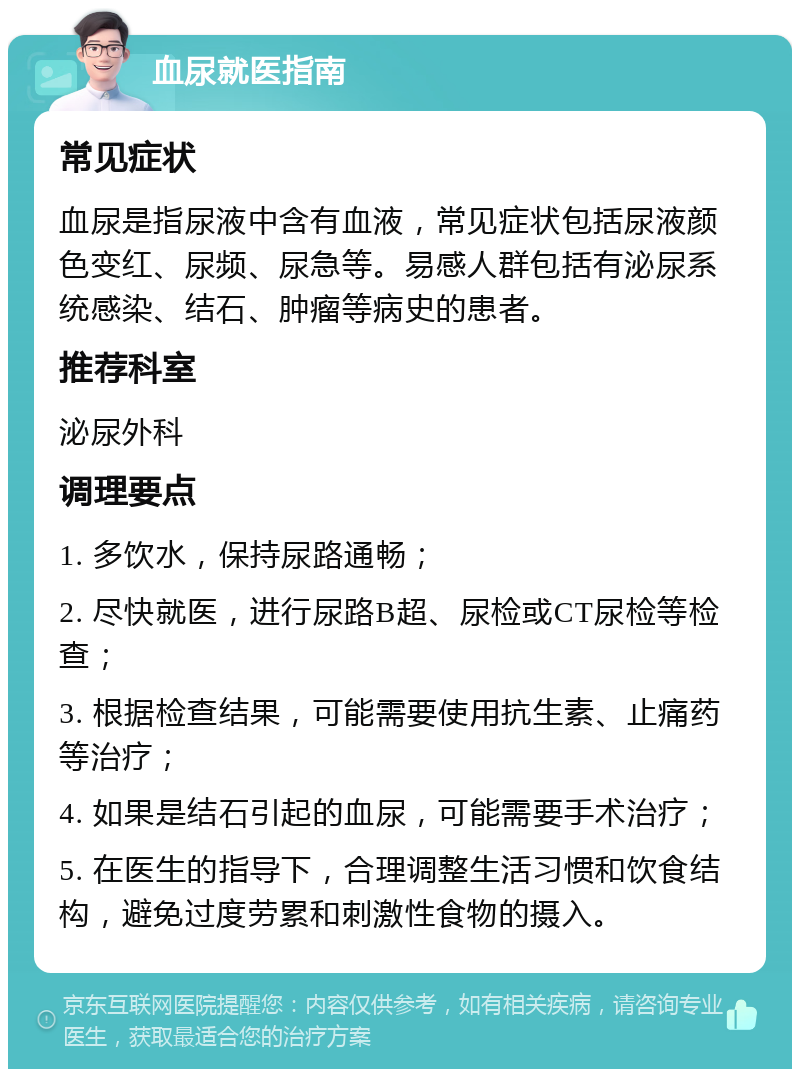 血尿就医指南 常见症状 血尿是指尿液中含有血液，常见症状包括尿液颜色变红、尿频、尿急等。易感人群包括有泌尿系统感染、结石、肿瘤等病史的患者。 推荐科室 泌尿外科 调理要点 1. 多饮水，保持尿路通畅； 2. 尽快就医，进行尿路B超、尿检或CT尿检等检查； 3. 根据检查结果，可能需要使用抗生素、止痛药等治疗； 4. 如果是结石引起的血尿，可能需要手术治疗； 5. 在医生的指导下，合理调整生活习惯和饮食结构，避免过度劳累和刺激性食物的摄入。