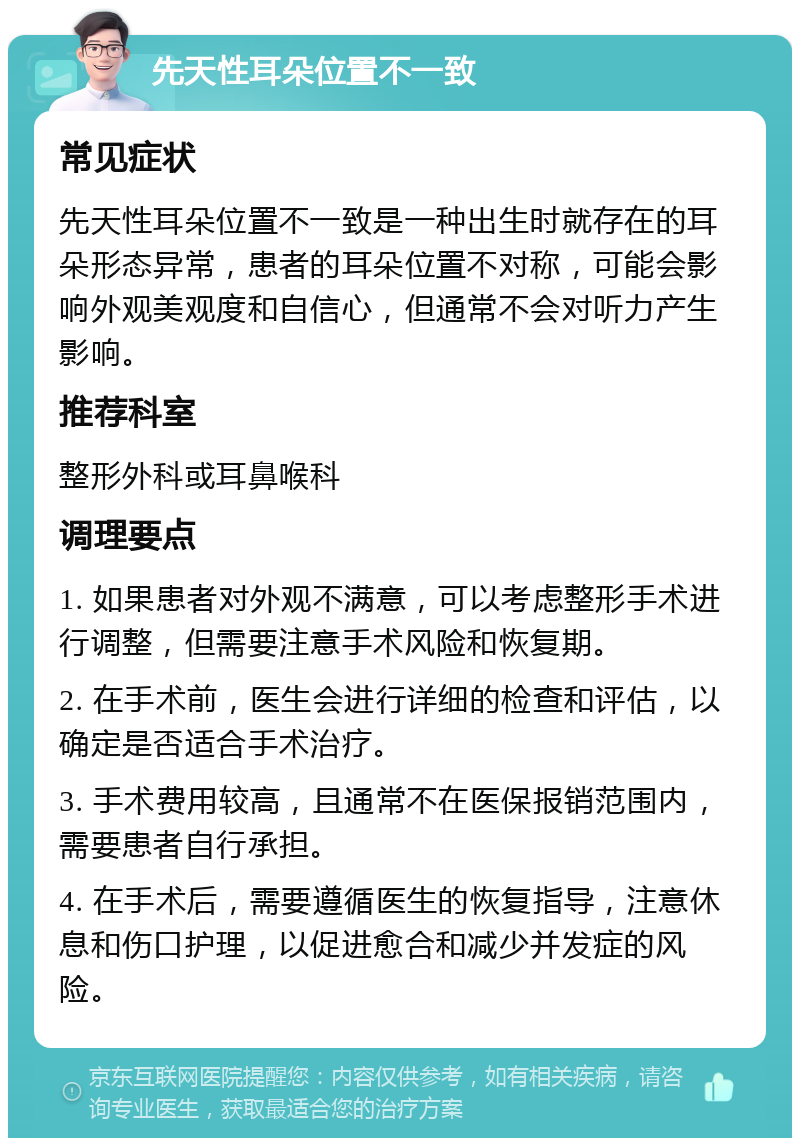 先天性耳朵位置不一致 常见症状 先天性耳朵位置不一致是一种出生时就存在的耳朵形态异常，患者的耳朵位置不对称，可能会影响外观美观度和自信心，但通常不会对听力产生影响。 推荐科室 整形外科或耳鼻喉科 调理要点 1. 如果患者对外观不满意，可以考虑整形手术进行调整，但需要注意手术风险和恢复期。 2. 在手术前，医生会进行详细的检查和评估，以确定是否适合手术治疗。 3. 手术费用较高，且通常不在医保报销范围内，需要患者自行承担。 4. 在手术后，需要遵循医生的恢复指导，注意休息和伤口护理，以促进愈合和减少并发症的风险。