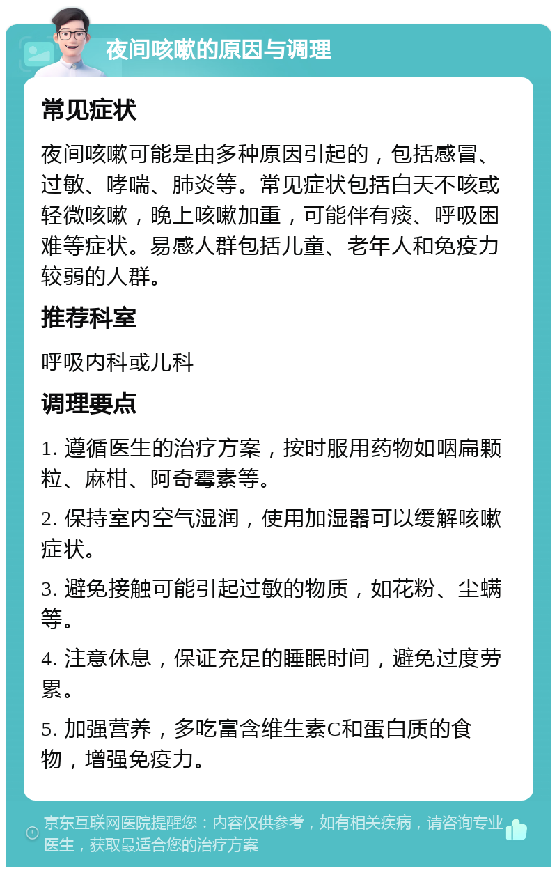 夜间咳嗽的原因与调理 常见症状 夜间咳嗽可能是由多种原因引起的，包括感冒、过敏、哮喘、肺炎等。常见症状包括白天不咳或轻微咳嗽，晚上咳嗽加重，可能伴有痰、呼吸困难等症状。易感人群包括儿童、老年人和免疫力较弱的人群。 推荐科室 呼吸内科或儿科 调理要点 1. 遵循医生的治疗方案，按时服用药物如咽扁颗粒、麻柑、阿奇霉素等。 2. 保持室内空气湿润，使用加湿器可以缓解咳嗽症状。 3. 避免接触可能引起过敏的物质，如花粉、尘螨等。 4. 注意休息，保证充足的睡眠时间，避免过度劳累。 5. 加强营养，多吃富含维生素C和蛋白质的食物，增强免疫力。