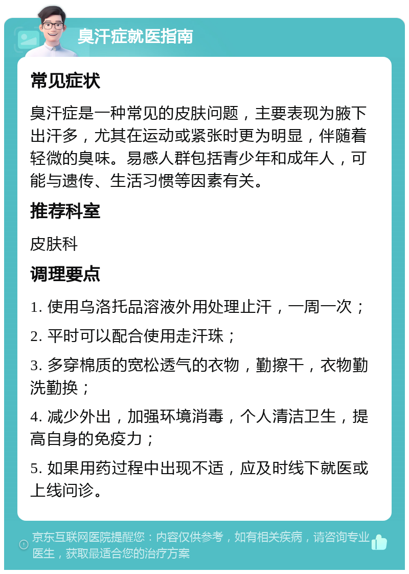 臭汗症就医指南 常见症状 臭汗症是一种常见的皮肤问题，主要表现为腋下出汗多，尤其在运动或紧张时更为明显，伴随着轻微的臭味。易感人群包括青少年和成年人，可能与遗传、生活习惯等因素有关。 推荐科室 皮肤科 调理要点 1. 使用乌洛托品溶液外用处理止汗，一周一次； 2. 平时可以配合使用走汗珠； 3. 多穿棉质的宽松透气的衣物，勤擦干，衣物勤洗勤换； 4. 减少外出，加强环境消毒，个人清洁卫生，提高自身的免疫力； 5. 如果用药过程中出现不适，应及时线下就医或上线问诊。