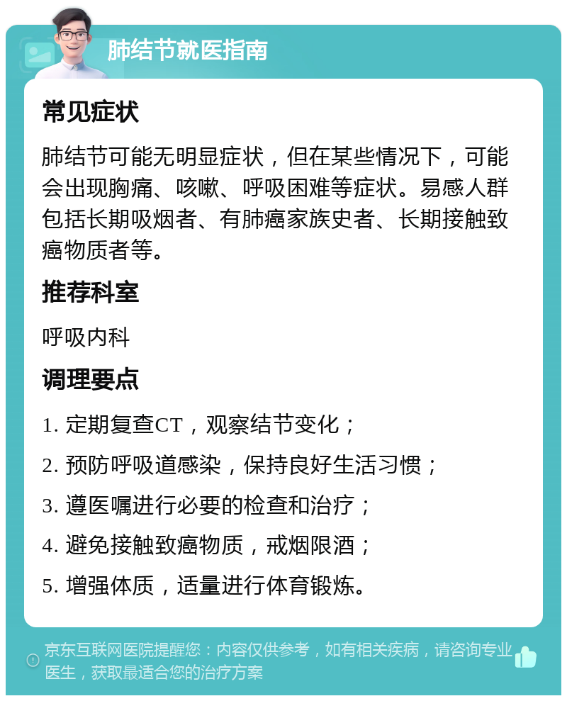 肺结节就医指南 常见症状 肺结节可能无明显症状，但在某些情况下，可能会出现胸痛、咳嗽、呼吸困难等症状。易感人群包括长期吸烟者、有肺癌家族史者、长期接触致癌物质者等。 推荐科室 呼吸内科 调理要点 1. 定期复查CT，观察结节变化； 2. 预防呼吸道感染，保持良好生活习惯； 3. 遵医嘱进行必要的检查和治疗； 4. 避免接触致癌物质，戒烟限酒； 5. 增强体质，适量进行体育锻炼。