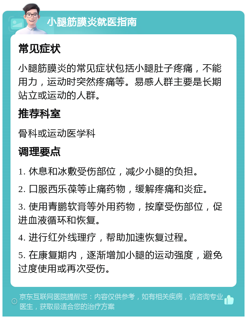 小腿筋膜炎就医指南 常见症状 小腿筋膜炎的常见症状包括小腿肚子疼痛，不能用力，运动时突然疼痛等。易感人群主要是长期站立或运动的人群。 推荐科室 骨科或运动医学科 调理要点 1. 休息和冰敷受伤部位，减少小腿的负担。 2. 口服西乐葆等止痛药物，缓解疼痛和炎症。 3. 使用青鹏软膏等外用药物，按摩受伤部位，促进血液循环和恢复。 4. 进行红外线理疗，帮助加速恢复过程。 5. 在康复期内，逐渐增加小腿的运动强度，避免过度使用或再次受伤。