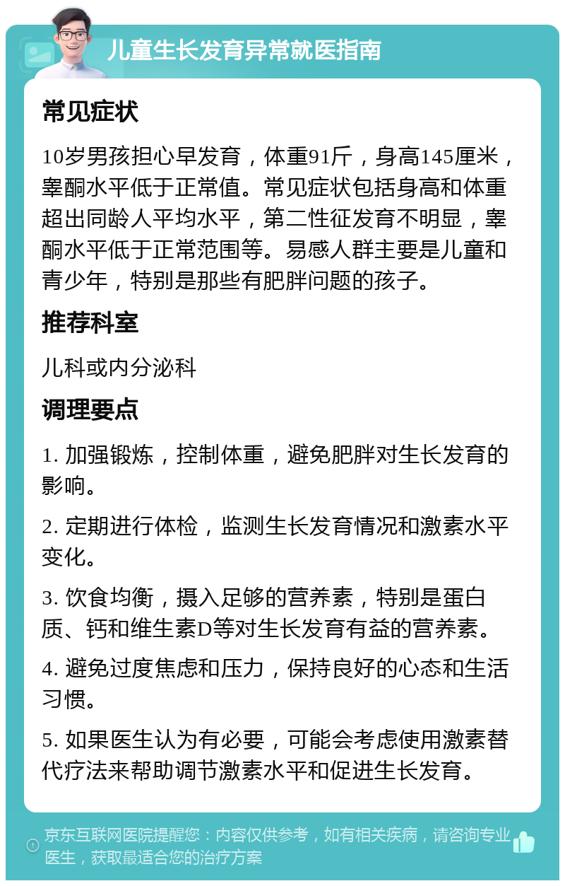 儿童生长发育异常就医指南 常见症状 10岁男孩担心早发育，体重91斤，身高145厘米，睾酮水平低于正常值。常见症状包括身高和体重超出同龄人平均水平，第二性征发育不明显，睾酮水平低于正常范围等。易感人群主要是儿童和青少年，特别是那些有肥胖问题的孩子。 推荐科室 儿科或内分泌科 调理要点 1. 加强锻炼，控制体重，避免肥胖对生长发育的影响。 2. 定期进行体检，监测生长发育情况和激素水平变化。 3. 饮食均衡，摄入足够的营养素，特别是蛋白质、钙和维生素D等对生长发育有益的营养素。 4. 避免过度焦虑和压力，保持良好的心态和生活习惯。 5. 如果医生认为有必要，可能会考虑使用激素替代疗法来帮助调节激素水平和促进生长发育。