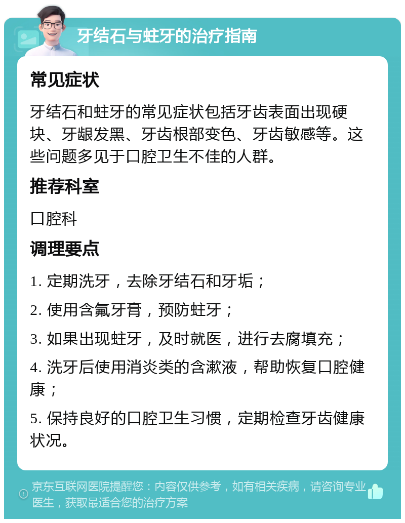 牙结石与蛀牙的治疗指南 常见症状 牙结石和蛀牙的常见症状包括牙齿表面出现硬块、牙龈发黑、牙齿根部变色、牙齿敏感等。这些问题多见于口腔卫生不佳的人群。 推荐科室 口腔科 调理要点 1. 定期洗牙，去除牙结石和牙垢； 2. 使用含氟牙膏，预防蛀牙； 3. 如果出现蛀牙，及时就医，进行去腐填充； 4. 洗牙后使用消炎类的含漱液，帮助恢复口腔健康； 5. 保持良好的口腔卫生习惯，定期检查牙齿健康状况。