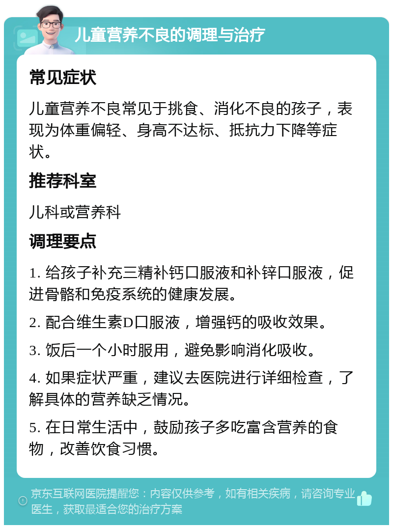 儿童营养不良的调理与治疗 常见症状 儿童营养不良常见于挑食、消化不良的孩子，表现为体重偏轻、身高不达标、抵抗力下降等症状。 推荐科室 儿科或营养科 调理要点 1. 给孩子补充三精补钙口服液和补锌口服液，促进骨骼和免疫系统的健康发展。 2. 配合维生素D口服液，增强钙的吸收效果。 3. 饭后一个小时服用，避免影响消化吸收。 4. 如果症状严重，建议去医院进行详细检查，了解具体的营养缺乏情况。 5. 在日常生活中，鼓励孩子多吃富含营养的食物，改善饮食习惯。