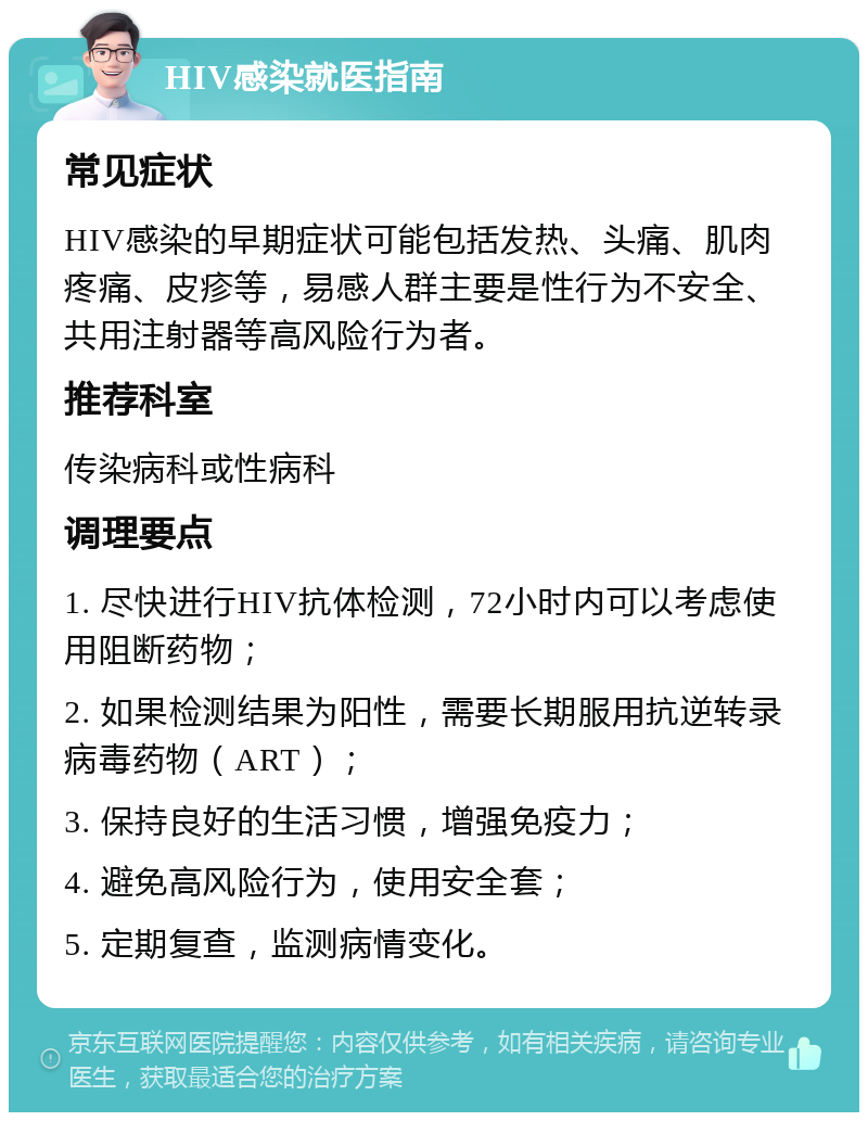 HIV感染就医指南 常见症状 HIV感染的早期症状可能包括发热、头痛、肌肉疼痛、皮疹等，易感人群主要是性行为不安全、共用注射器等高风险行为者。 推荐科室 传染病科或性病科 调理要点 1. 尽快进行HIV抗体检测，72小时内可以考虑使用阻断药物； 2. 如果检测结果为阳性，需要长期服用抗逆转录病毒药物（ART）； 3. 保持良好的生活习惯，增强免疫力； 4. 避免高风险行为，使用安全套； 5. 定期复查，监测病情变化。