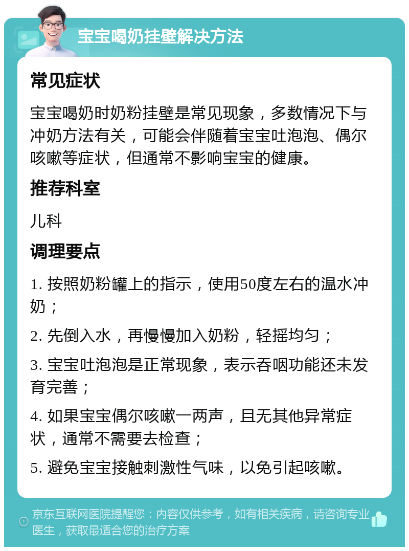 宝宝喝奶挂壁解决方法 常见症状 宝宝喝奶时奶粉挂壁是常见现象，多数情况下与冲奶方法有关，可能会伴随着宝宝吐泡泡、偶尔咳嗽等症状，但通常不影响宝宝的健康。 推荐科室 儿科 调理要点 1. 按照奶粉罐上的指示，使用50度左右的温水冲奶； 2. 先倒入水，再慢慢加入奶粉，轻摇均匀； 3. 宝宝吐泡泡是正常现象，表示吞咽功能还未发育完善； 4. 如果宝宝偶尔咳嗽一两声，且无其他异常症状，通常不需要去检查； 5. 避免宝宝接触刺激性气味，以免引起咳嗽。