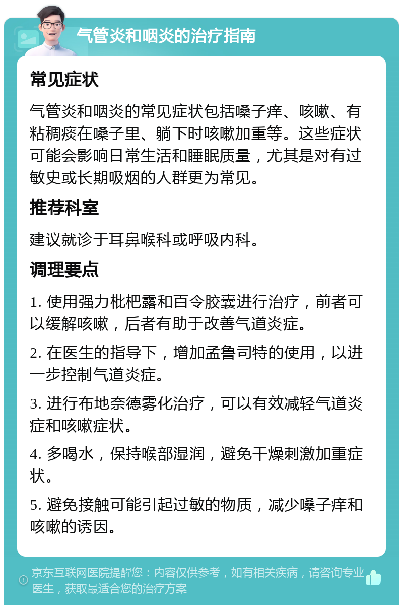 气管炎和咽炎的治疗指南 常见症状 气管炎和咽炎的常见症状包括嗓子痒、咳嗽、有粘稠痰在嗓子里、躺下时咳嗽加重等。这些症状可能会影响日常生活和睡眠质量，尤其是对有过敏史或长期吸烟的人群更为常见。 推荐科室 建议就诊于耳鼻喉科或呼吸内科。 调理要点 1. 使用强力枇杷露和百令胶囊进行治疗，前者可以缓解咳嗽，后者有助于改善气道炎症。 2. 在医生的指导下，增加孟鲁司特的使用，以进一步控制气道炎症。 3. 进行布地奈德雾化治疗，可以有效减轻气道炎症和咳嗽症状。 4. 多喝水，保持喉部湿润，避免干燥刺激加重症状。 5. 避免接触可能引起过敏的物质，减少嗓子痒和咳嗽的诱因。