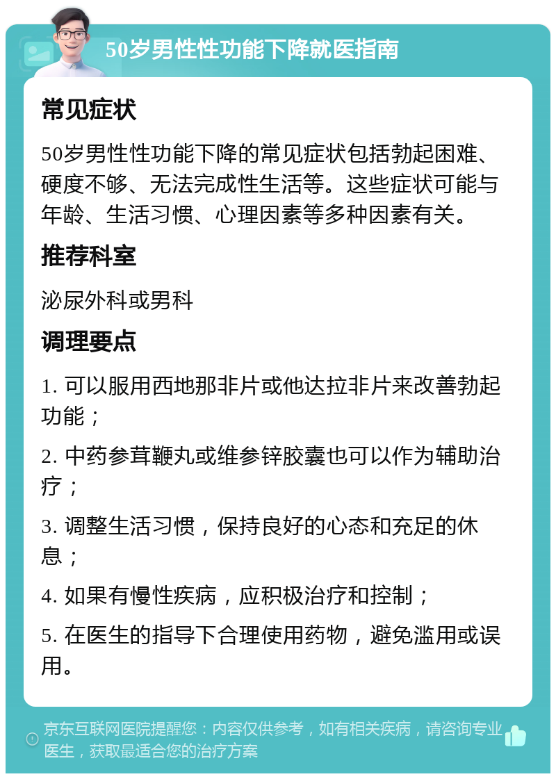 50岁男性性功能下降就医指南 常见症状 50岁男性性功能下降的常见症状包括勃起困难、硬度不够、无法完成性生活等。这些症状可能与年龄、生活习惯、心理因素等多种因素有关。 推荐科室 泌尿外科或男科 调理要点 1. 可以服用西地那非片或他达拉非片来改善勃起功能； 2. 中药参茸鞭丸或维参锌胶囊也可以作为辅助治疗； 3. 调整生活习惯，保持良好的心态和充足的休息； 4. 如果有慢性疾病，应积极治疗和控制； 5. 在医生的指导下合理使用药物，避免滥用或误用。