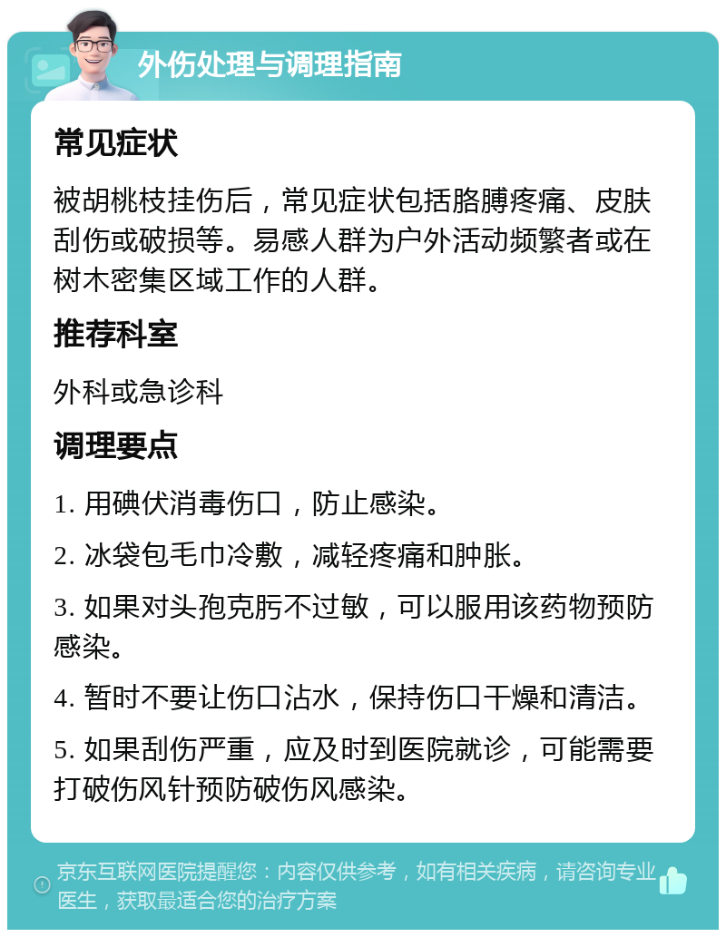 外伤处理与调理指南 常见症状 被胡桃枝挂伤后，常见症状包括胳膊疼痛、皮肤刮伤或破损等。易感人群为户外活动频繁者或在树木密集区域工作的人群。 推荐科室 外科或急诊科 调理要点 1. 用碘伏消毒伤口，防止感染。 2. 冰袋包毛巾冷敷，减轻疼痛和肿胀。 3. 如果对头孢克肟不过敏，可以服用该药物预防感染。 4. 暂时不要让伤口沾水，保持伤口干燥和清洁。 5. 如果刮伤严重，应及时到医院就诊，可能需要打破伤风针预防破伤风感染。