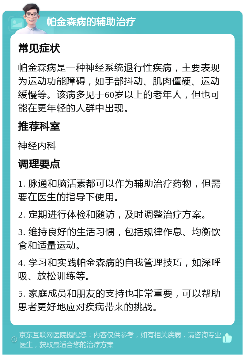 帕金森病的辅助治疗 常见症状 帕金森病是一种神经系统退行性疾病，主要表现为运动功能障碍，如手部抖动、肌肉僵硬、运动缓慢等。该病多见于60岁以上的老年人，但也可能在更年轻的人群中出现。 推荐科室 神经内科 调理要点 1. 脉通和脑活素都可以作为辅助治疗药物，但需要在医生的指导下使用。 2. 定期进行体检和随访，及时调整治疗方案。 3. 维持良好的生活习惯，包括规律作息、均衡饮食和适量运动。 4. 学习和实践帕金森病的自我管理技巧，如深呼吸、放松训练等。 5. 家庭成员和朋友的支持也非常重要，可以帮助患者更好地应对疾病带来的挑战。