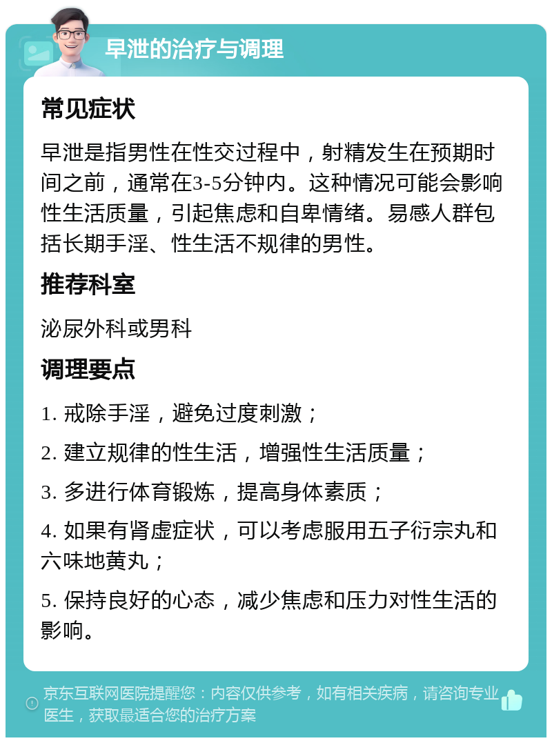 早泄的治疗与调理 常见症状 早泄是指男性在性交过程中，射精发生在预期时间之前，通常在3-5分钟内。这种情况可能会影响性生活质量，引起焦虑和自卑情绪。易感人群包括长期手淫、性生活不规律的男性。 推荐科室 泌尿外科或男科 调理要点 1. 戒除手淫，避免过度刺激； 2. 建立规律的性生活，增强性生活质量； 3. 多进行体育锻炼，提高身体素质； 4. 如果有肾虚症状，可以考虑服用五子衍宗丸和六味地黄丸； 5. 保持良好的心态，减少焦虑和压力对性生活的影响。