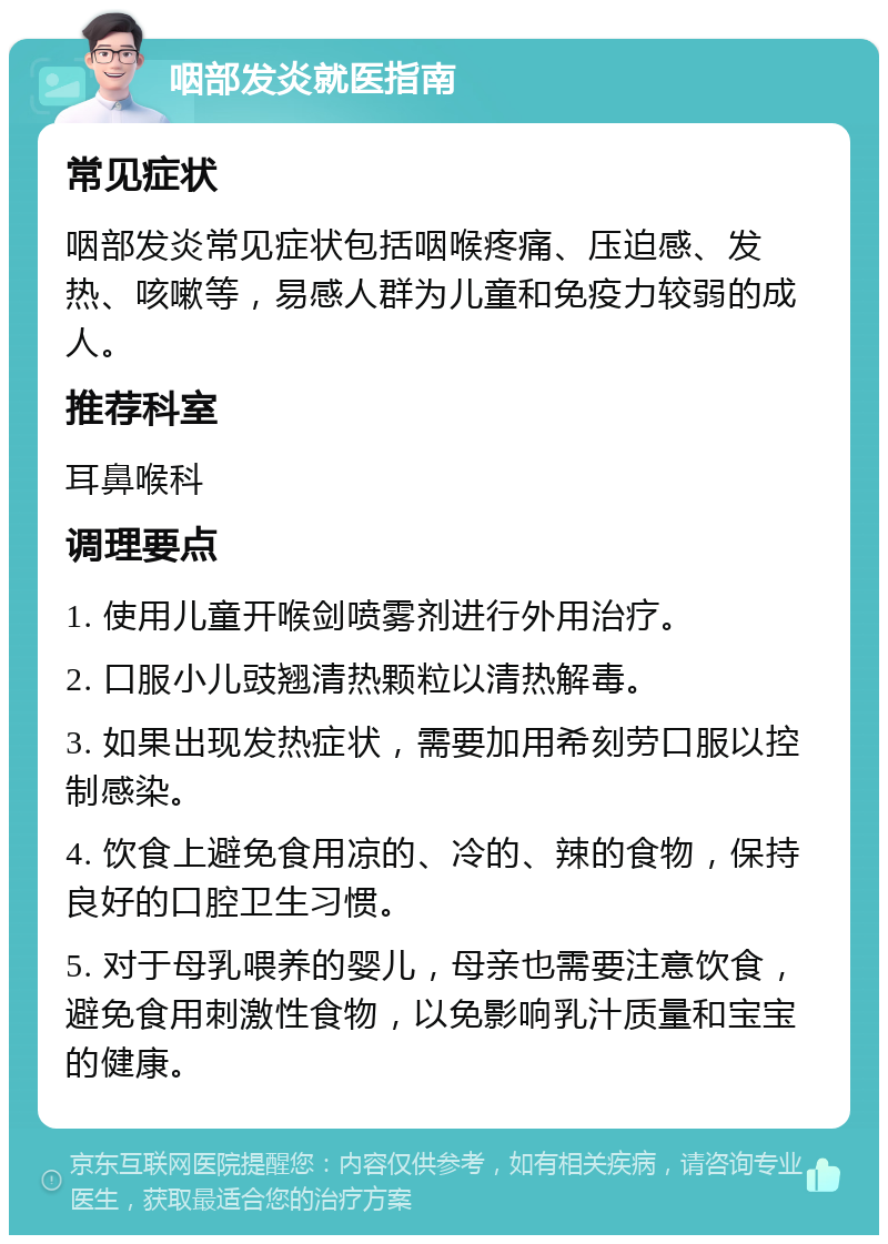 咽部发炎就医指南 常见症状 咽部发炎常见症状包括咽喉疼痛、压迫感、发热、咳嗽等，易感人群为儿童和免疫力较弱的成人。 推荐科室 耳鼻喉科 调理要点 1. 使用儿童开喉剑喷雾剂进行外用治疗。 2. 口服小儿豉翘清热颗粒以清热解毒。 3. 如果出现发热症状，需要加用希刻劳口服以控制感染。 4. 饮食上避免食用凉的、冷的、辣的食物，保持良好的口腔卫生习惯。 5. 对于母乳喂养的婴儿，母亲也需要注意饮食，避免食用刺激性食物，以免影响乳汁质量和宝宝的健康。