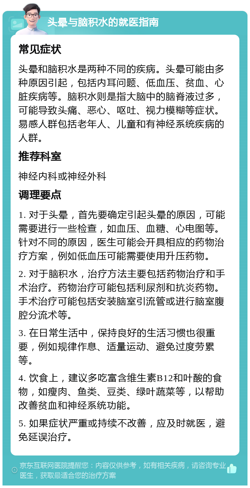 头晕与脑积水的就医指南 常见症状 头晕和脑积水是两种不同的疾病。头晕可能由多种原因引起，包括内耳问题、低血压、贫血、心脏疾病等。脑积水则是指大脑中的脑脊液过多，可能导致头痛、恶心、呕吐、视力模糊等症状。易感人群包括老年人、儿童和有神经系统疾病的人群。 推荐科室 神经内科或神经外科 调理要点 1. 对于头晕，首先要确定引起头晕的原因，可能需要进行一些检查，如血压、血糖、心电图等。针对不同的原因，医生可能会开具相应的药物治疗方案，例如低血压可能需要使用升压药物。 2. 对于脑积水，治疗方法主要包括药物治疗和手术治疗。药物治疗可能包括利尿剂和抗炎药物。手术治疗可能包括安装脑室引流管或进行脑室腹腔分流术等。 3. 在日常生活中，保持良好的生活习惯也很重要，例如规律作息、适量运动、避免过度劳累等。 4. 饮食上，建议多吃富含维生素B12和叶酸的食物，如瘦肉、鱼类、豆类、绿叶蔬菜等，以帮助改善贫血和神经系统功能。 5. 如果症状严重或持续不改善，应及时就医，避免延误治疗。