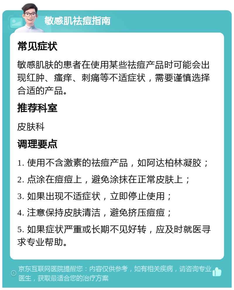 敏感肌祛痘指南 常见症状 敏感肌肤的患者在使用某些祛痘产品时可能会出现红肿、瘙痒、刺痛等不适症状，需要谨慎选择合适的产品。 推荐科室 皮肤科 调理要点 1. 使用不含激素的祛痘产品，如阿达柏林凝胶； 2. 点涂在痘痘上，避免涂抹在正常皮肤上； 3. 如果出现不适症状，立即停止使用； 4. 注意保持皮肤清洁，避免挤压痘痘； 5. 如果症状严重或长期不见好转，应及时就医寻求专业帮助。