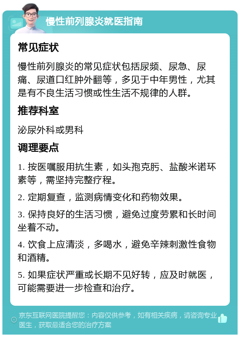 慢性前列腺炎就医指南 常见症状 慢性前列腺炎的常见症状包括尿频、尿急、尿痛、尿道口红肿外翻等，多见于中年男性，尤其是有不良生活习惯或性生活不规律的人群。 推荐科室 泌尿外科或男科 调理要点 1. 按医嘱服用抗生素，如头孢克肟、盐酸米诺环素等，需坚持完整疗程。 2. 定期复查，监测病情变化和药物效果。 3. 保持良好的生活习惯，避免过度劳累和长时间坐着不动。 4. 饮食上应清淡，多喝水，避免辛辣刺激性食物和酒精。 5. 如果症状严重或长期不见好转，应及时就医，可能需要进一步检查和治疗。