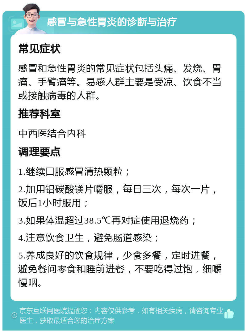 感冒与急性胃炎的诊断与治疗 常见症状 感冒和急性胃炎的常见症状包括头痛、发烧、胃痛、手臂痛等。易感人群主要是受凉、饮食不当或接触病毒的人群。 推荐科室 中西医结合内科 调理要点 1.继续口服感冒清热颗粒； 2.加用铝碳酸镁片嚼服，每日三次，每次一片，饭后1小时服用； 3.如果体温超过38.5℃再对症使用退烧药； 4.注意饮食卫生，避免肠道感染； 5.养成良好的饮食规律，少食多餐，定时进餐，避免餐间零食和睡前进餐，不要吃得过饱，细嚼慢咽。