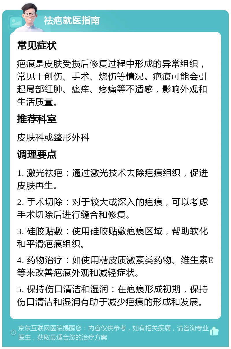 祛疤就医指南 常见症状 疤痕是皮肤受损后修复过程中形成的异常组织，常见于创伤、手术、烧伤等情况。疤痕可能会引起局部红肿、瘙痒、疼痛等不适感，影响外观和生活质量。 推荐科室 皮肤科或整形外科 调理要点 1. 激光祛疤：通过激光技术去除疤痕组织，促进皮肤再生。 2. 手术切除：对于较大或深入的疤痕，可以考虑手术切除后进行缝合和修复。 3. 硅胶贴敷：使用硅胶贴敷疤痕区域，帮助软化和平滑疤痕组织。 4. 药物治疗：如使用糖皮质激素类药物、维生素E等来改善疤痕外观和减轻症状。 5. 保持伤口清洁和湿润：在疤痕形成初期，保持伤口清洁和湿润有助于减少疤痕的形成和发展。