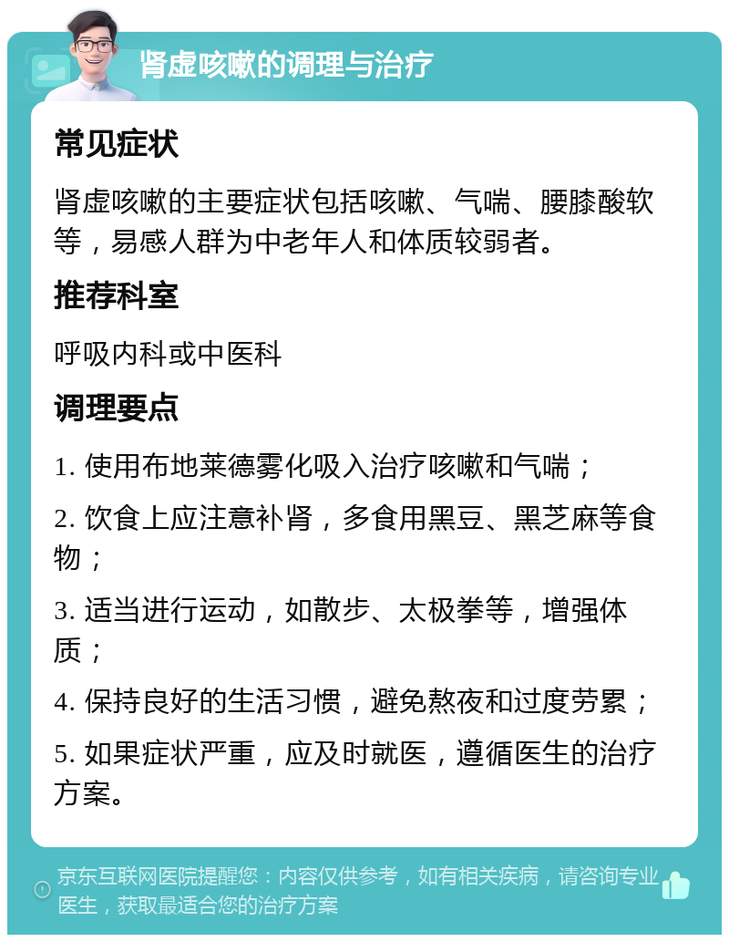 肾虚咳嗽的调理与治疗 常见症状 肾虚咳嗽的主要症状包括咳嗽、气喘、腰膝酸软等，易感人群为中老年人和体质较弱者。 推荐科室 呼吸内科或中医科 调理要点 1. 使用布地莱德雾化吸入治疗咳嗽和气喘； 2. 饮食上应注意补肾，多食用黑豆、黑芝麻等食物； 3. 适当进行运动，如散步、太极拳等，增强体质； 4. 保持良好的生活习惯，避免熬夜和过度劳累； 5. 如果症状严重，应及时就医，遵循医生的治疗方案。