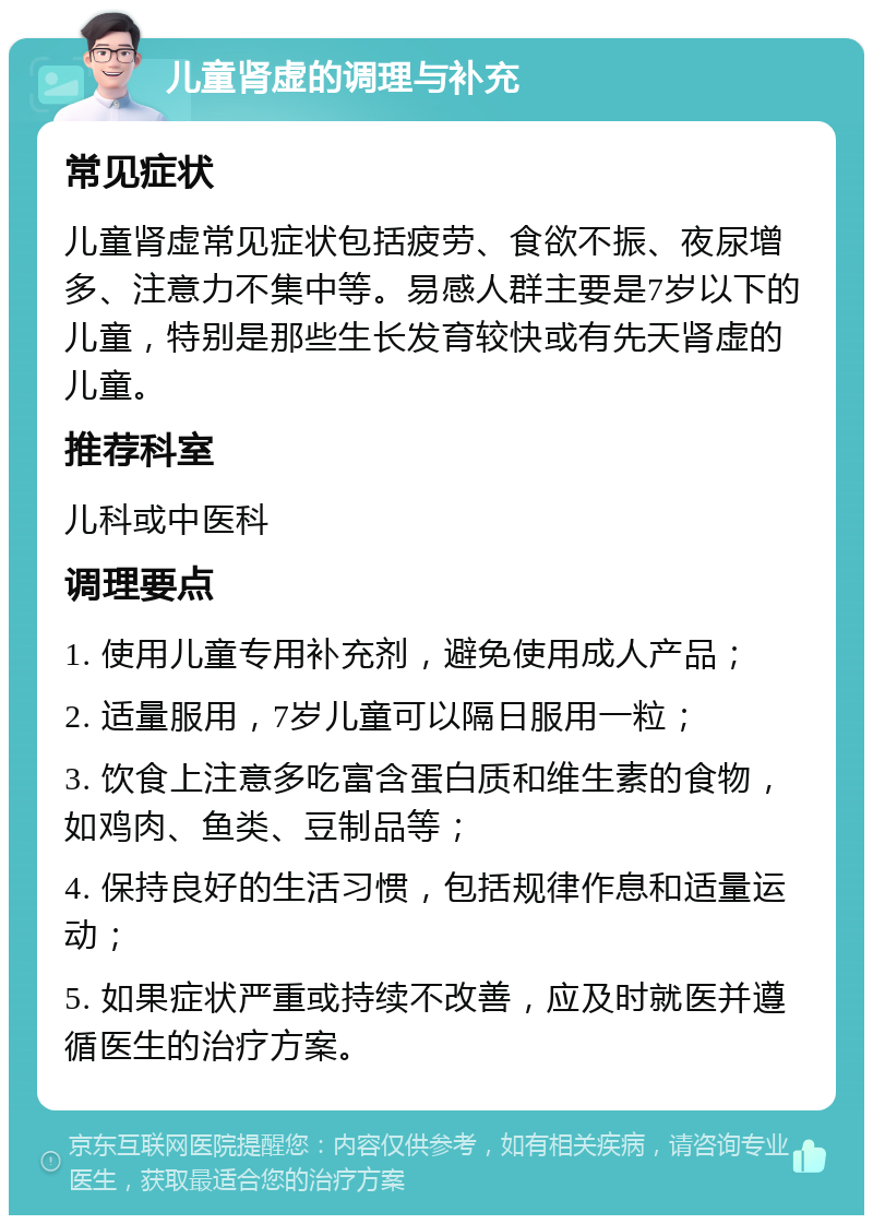 儿童肾虚的调理与补充 常见症状 儿童肾虚常见症状包括疲劳、食欲不振、夜尿增多、注意力不集中等。易感人群主要是7岁以下的儿童，特别是那些生长发育较快或有先天肾虚的儿童。 推荐科室 儿科或中医科 调理要点 1. 使用儿童专用补充剂，避免使用成人产品； 2. 适量服用，7岁儿童可以隔日服用一粒； 3. 饮食上注意多吃富含蛋白质和维生素的食物，如鸡肉、鱼类、豆制品等； 4. 保持良好的生活习惯，包括规律作息和适量运动； 5. 如果症状严重或持续不改善，应及时就医并遵循医生的治疗方案。