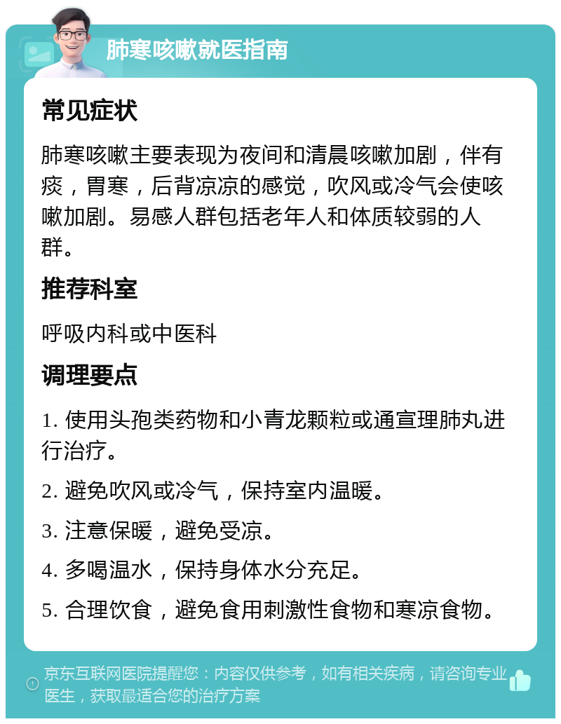 肺寒咳嗽就医指南 常见症状 肺寒咳嗽主要表现为夜间和清晨咳嗽加剧，伴有痰，胃寒，后背凉凉的感觉，吹风或冷气会使咳嗽加剧。易感人群包括老年人和体质较弱的人群。 推荐科室 呼吸内科或中医科 调理要点 1. 使用头孢类药物和小青龙颗粒或通宣理肺丸进行治疗。 2. 避免吹风或冷气，保持室内温暖。 3. 注意保暖，避免受凉。 4. 多喝温水，保持身体水分充足。 5. 合理饮食，避免食用刺激性食物和寒凉食物。