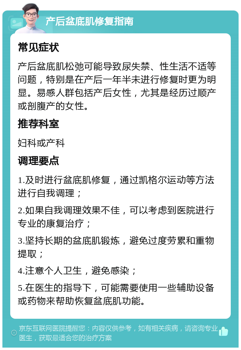 产后盆底肌修复指南 常见症状 产后盆底肌松弛可能导致尿失禁、性生活不适等问题，特别是在产后一年半未进行修复时更为明显。易感人群包括产后女性，尤其是经历过顺产或剖腹产的女性。 推荐科室 妇科或产科 调理要点 1.及时进行盆底肌修复，通过凯格尔运动等方法进行自我调理； 2.如果自我调理效果不佳，可以考虑到医院进行专业的康复治疗； 3.坚持长期的盆底肌锻炼，避免过度劳累和重物提取； 4.注意个人卫生，避免感染； 5.在医生的指导下，可能需要使用一些辅助设备或药物来帮助恢复盆底肌功能。