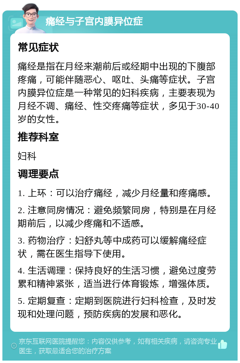 痛经与子宫内膜异位症 常见症状 痛经是指在月经来潮前后或经期中出现的下腹部疼痛，可能伴随恶心、呕吐、头痛等症状。子宫内膜异位症是一种常见的妇科疾病，主要表现为月经不调、痛经、性交疼痛等症状，多见于30-40岁的女性。 推荐科室 妇科 调理要点 1. 上环：可以治疗痛经，减少月经量和疼痛感。 2. 注意同房情况：避免频繁同房，特别是在月经期前后，以减少疼痛和不适感。 3. 药物治疗：妇舒丸等中成药可以缓解痛经症状，需在医生指导下使用。 4. 生活调理：保持良好的生活习惯，避免过度劳累和精神紧张，适当进行体育锻炼，增强体质。 5. 定期复查：定期到医院进行妇科检查，及时发现和处理问题，预防疾病的发展和恶化。