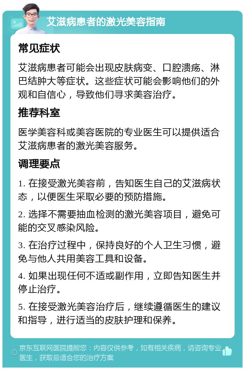 艾滋病患者的激光美容指南 常见症状 艾滋病患者可能会出现皮肤病变、口腔溃疡、淋巴结肿大等症状。这些症状可能会影响他们的外观和自信心，导致他们寻求美容治疗。 推荐科室 医学美容科或美容医院的专业医生可以提供适合艾滋病患者的激光美容服务。 调理要点 1. 在接受激光美容前，告知医生自己的艾滋病状态，以便医生采取必要的预防措施。 2. 选择不需要抽血检测的激光美容项目，避免可能的交叉感染风险。 3. 在治疗过程中，保持良好的个人卫生习惯，避免与他人共用美容工具和设备。 4. 如果出现任何不适或副作用，立即告知医生并停止治疗。 5. 在接受激光美容治疗后，继续遵循医生的建议和指导，进行适当的皮肤护理和保养。