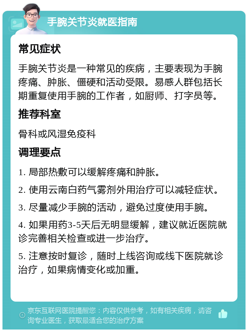 手腕关节炎就医指南 常见症状 手腕关节炎是一种常见的疾病，主要表现为手腕疼痛、肿胀、僵硬和活动受限。易感人群包括长期重复使用手腕的工作者，如厨师、打字员等。 推荐科室 骨科或风湿免疫科 调理要点 1. 局部热敷可以缓解疼痛和肿胀。 2. 使用云南白药气雾剂外用治疗可以减轻症状。 3. 尽量减少手腕的活动，避免过度使用手腕。 4. 如果用药3-5天后无明显缓解，建议就近医院就诊完善相关检查或进一步治疗。 5. 注意按时复诊，随时上线咨询或线下医院就诊治疗，如果病情变化或加重。