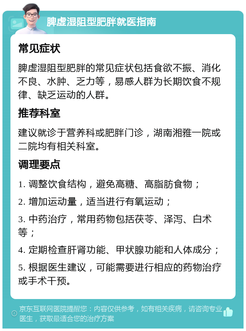 脾虚湿阻型肥胖就医指南 常见症状 脾虚湿阻型肥胖的常见症状包括食欲不振、消化不良、水肿、乏力等，易感人群为长期饮食不规律、缺乏运动的人群。 推荐科室 建议就诊于营养科或肥胖门诊，湖南湘雅一院或二院均有相关科室。 调理要点 1. 调整饮食结构，避免高糖、高脂肪食物； 2. 增加运动量，适当进行有氧运动； 3. 中药治疗，常用药物包括茯苓、泽泻、白术等； 4. 定期检查肝肾功能、甲状腺功能和人体成分； 5. 根据医生建议，可能需要进行相应的药物治疗或手术干预。