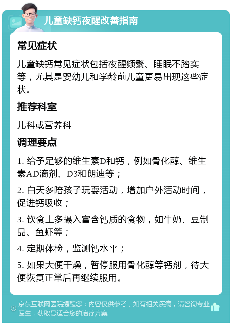 儿童缺钙夜醒改善指南 常见症状 儿童缺钙常见症状包括夜醒频繁、睡眠不踏实等，尤其是婴幼儿和学龄前儿童更易出现这些症状。 推荐科室 儿科或营养科 调理要点 1. 给予足够的维生素D和钙，例如骨化醇、维生素AD滴剂、D3和朗迪等； 2. 白天多陪孩子玩耍活动，增加户外活动时间，促进钙吸收； 3. 饮食上多摄入富含钙质的食物，如牛奶、豆制品、鱼虾等； 4. 定期体检，监测钙水平； 5. 如果大便干燥，暂停服用骨化醇等钙剂，待大便恢复正常后再继续服用。