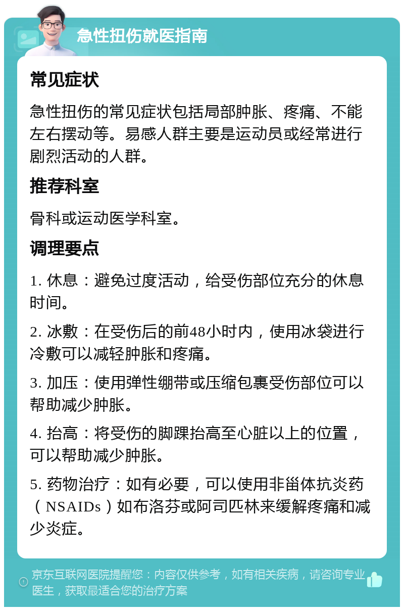 急性扭伤就医指南 常见症状 急性扭伤的常见症状包括局部肿胀、疼痛、不能左右摆动等。易感人群主要是运动员或经常进行剧烈活动的人群。 推荐科室 骨科或运动医学科室。 调理要点 1. 休息：避免过度活动，给受伤部位充分的休息时间。 2. 冰敷：在受伤后的前48小时内，使用冰袋进行冷敷可以减轻肿胀和疼痛。 3. 加压：使用弹性绷带或压缩包裹受伤部位可以帮助减少肿胀。 4. 抬高：将受伤的脚踝抬高至心脏以上的位置，可以帮助减少肿胀。 5. 药物治疗：如有必要，可以使用非甾体抗炎药（NSAIDs）如布洛芬或阿司匹林来缓解疼痛和减少炎症。