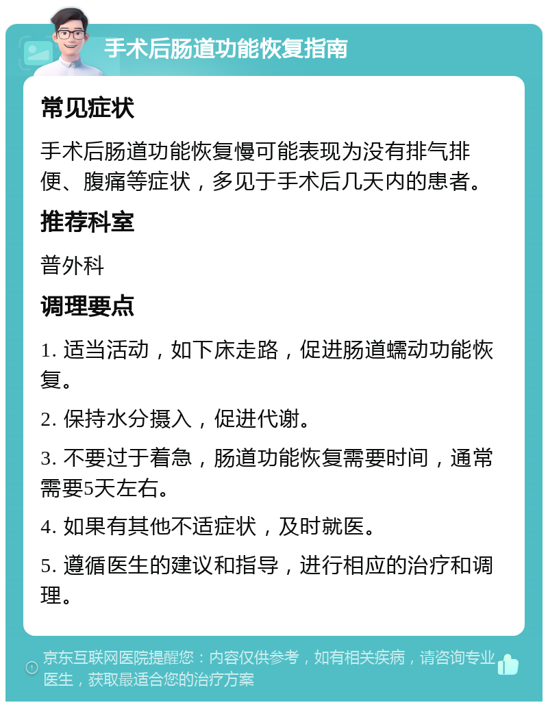 手术后肠道功能恢复指南 常见症状 手术后肠道功能恢复慢可能表现为没有排气排便、腹痛等症状，多见于手术后几天内的患者。 推荐科室 普外科 调理要点 1. 适当活动，如下床走路，促进肠道蠕动功能恢复。 2. 保持水分摄入，促进代谢。 3. 不要过于着急，肠道功能恢复需要时间，通常需要5天左右。 4. 如果有其他不适症状，及时就医。 5. 遵循医生的建议和指导，进行相应的治疗和调理。