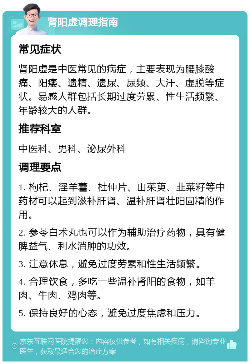 肾阳虚调理指南 常见症状 肾阳虚是中医常见的病症，主要表现为腰膝酸痛、阳痿、遗精、遗尿、尿频、大汗、虚脱等症状。易感人群包括长期过度劳累、性生活频繁、年龄较大的人群。 推荐科室 中医科、男科、泌尿外科 调理要点 1. 枸杞、淫羊藿、杜仲片、山茱萸、韭菜籽等中药材可以起到滋补肝肾、温补肝肾壮阳固精的作用。 2. 参苓白术丸也可以作为辅助治疗药物，具有健脾益气、利水消肿的功效。 3. 注意休息，避免过度劳累和性生活频繁。 4. 合理饮食，多吃一些温补肾阳的食物，如羊肉、牛肉、鸡肉等。 5. 保持良好的心态，避免过度焦虑和压力。