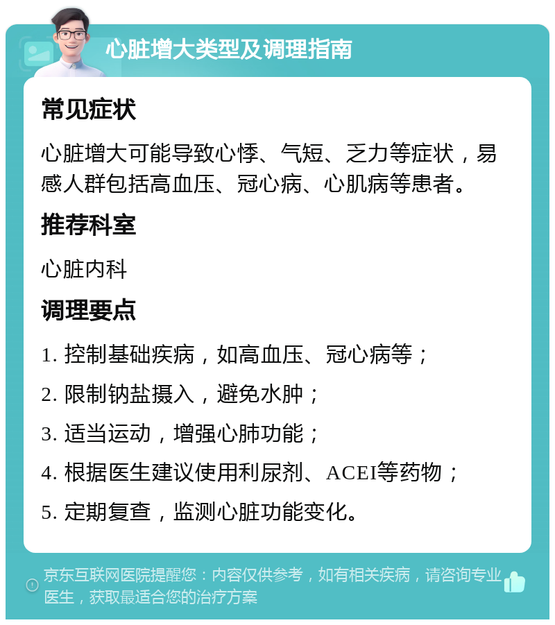 心脏增大类型及调理指南 常见症状 心脏增大可能导致心悸、气短、乏力等症状，易感人群包括高血压、冠心病、心肌病等患者。 推荐科室 心脏内科 调理要点 1. 控制基础疾病，如高血压、冠心病等； 2. 限制钠盐摄入，避免水肿； 3. 适当运动，增强心肺功能； 4. 根据医生建议使用利尿剂、ACEI等药物； 5. 定期复查，监测心脏功能变化。