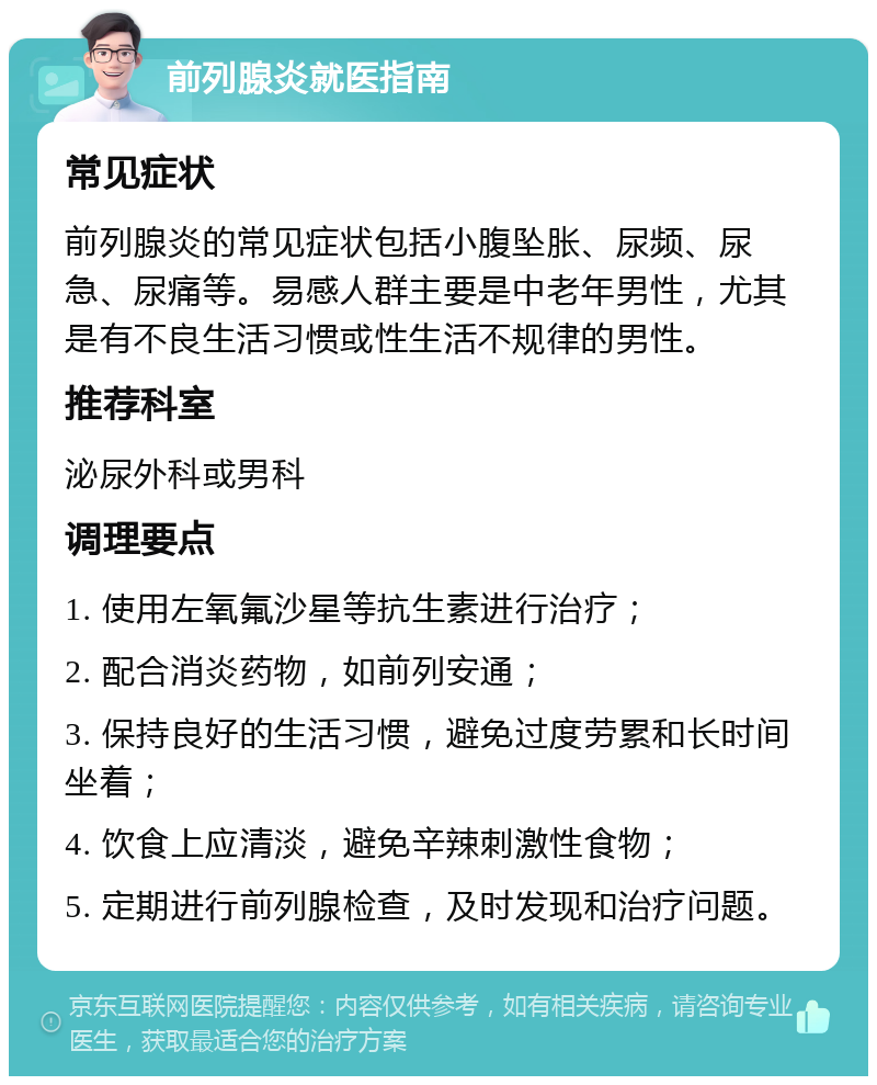 前列腺炎就医指南 常见症状 前列腺炎的常见症状包括小腹坠胀、尿频、尿急、尿痛等。易感人群主要是中老年男性，尤其是有不良生活习惯或性生活不规律的男性。 推荐科室 泌尿外科或男科 调理要点 1. 使用左氧氟沙星等抗生素进行治疗； 2. 配合消炎药物，如前列安通； 3. 保持良好的生活习惯，避免过度劳累和长时间坐着； 4. 饮食上应清淡，避免辛辣刺激性食物； 5. 定期进行前列腺检查，及时发现和治疗问题。