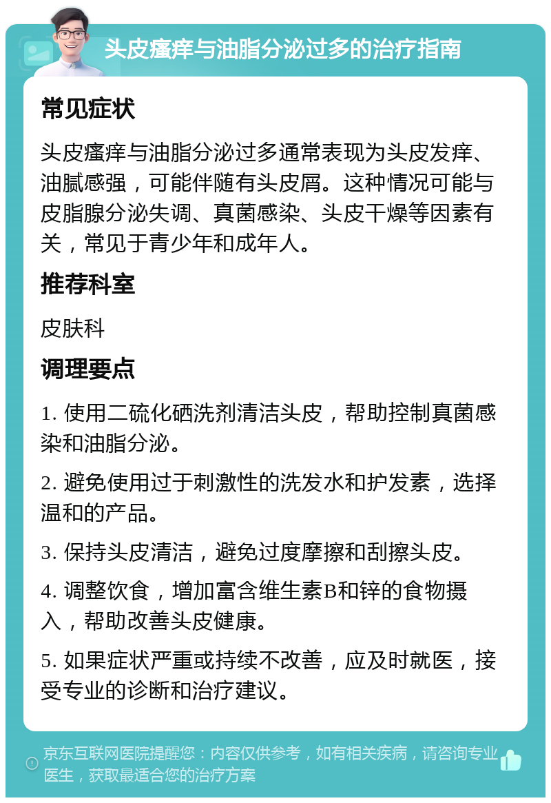 头皮瘙痒与油脂分泌过多的治疗指南 常见症状 头皮瘙痒与油脂分泌过多通常表现为头皮发痒、油腻感强，可能伴随有头皮屑。这种情况可能与皮脂腺分泌失调、真菌感染、头皮干燥等因素有关，常见于青少年和成年人。 推荐科室 皮肤科 调理要点 1. 使用二硫化硒洗剂清洁头皮，帮助控制真菌感染和油脂分泌。 2. 避免使用过于刺激性的洗发水和护发素，选择温和的产品。 3. 保持头皮清洁，避免过度摩擦和刮擦头皮。 4. 调整饮食，增加富含维生素B和锌的食物摄入，帮助改善头皮健康。 5. 如果症状严重或持续不改善，应及时就医，接受专业的诊断和治疗建议。