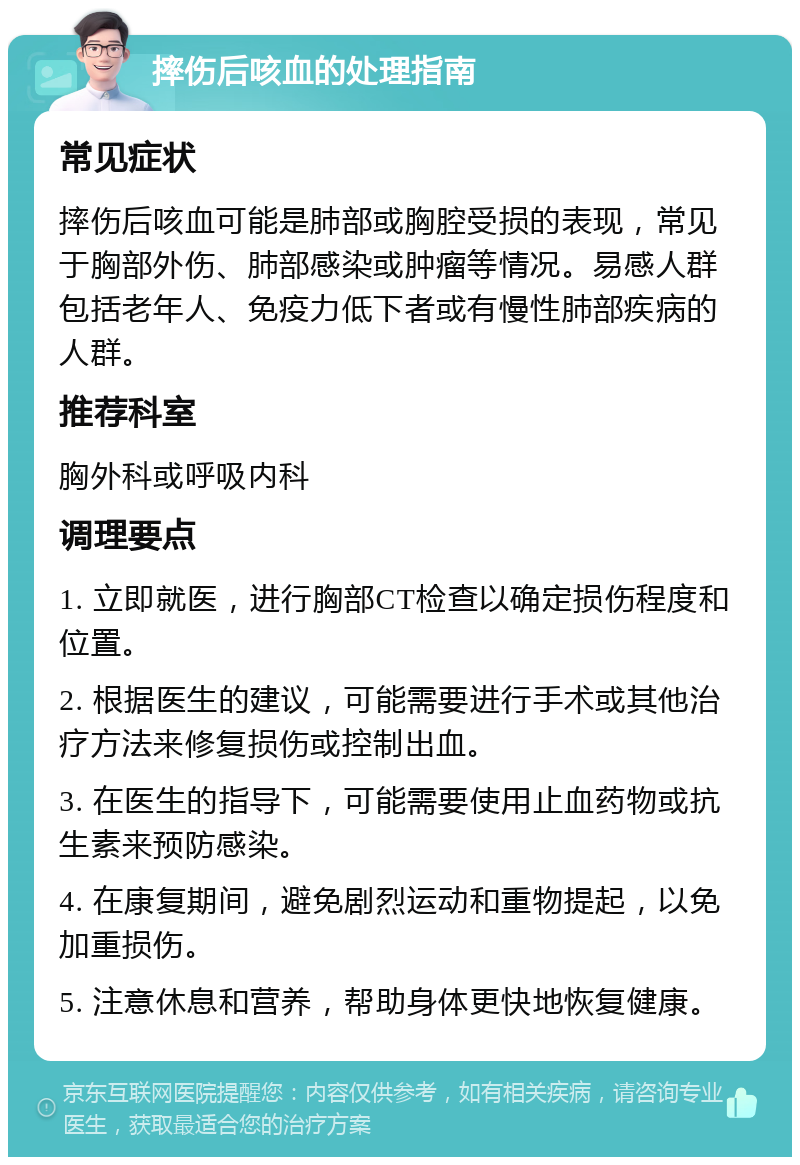 摔伤后咳血的处理指南 常见症状 摔伤后咳血可能是肺部或胸腔受损的表现，常见于胸部外伤、肺部感染或肿瘤等情况。易感人群包括老年人、免疫力低下者或有慢性肺部疾病的人群。 推荐科室 胸外科或呼吸内科 调理要点 1. 立即就医，进行胸部CT检查以确定损伤程度和位置。 2. 根据医生的建议，可能需要进行手术或其他治疗方法来修复损伤或控制出血。 3. 在医生的指导下，可能需要使用止血药物或抗生素来预防感染。 4. 在康复期间，避免剧烈运动和重物提起，以免加重损伤。 5. 注意休息和营养，帮助身体更快地恢复健康。