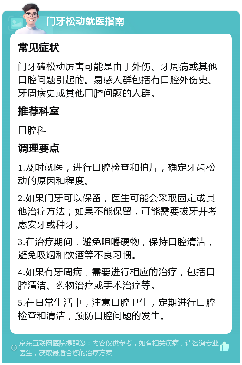 门牙松动就医指南 常见症状 门牙磕松动厉害可能是由于外伤、牙周病或其他口腔问题引起的。易感人群包括有口腔外伤史、牙周病史或其他口腔问题的人群。 推荐科室 口腔科 调理要点 1.及时就医，进行口腔检查和拍片，确定牙齿松动的原因和程度。 2.如果门牙可以保留，医生可能会采取固定或其他治疗方法；如果不能保留，可能需要拔牙并考虑安牙或种牙。 3.在治疗期间，避免咀嚼硬物，保持口腔清洁，避免吸烟和饮酒等不良习惯。 4.如果有牙周病，需要进行相应的治疗，包括口腔清洁、药物治疗或手术治疗等。 5.在日常生活中，注意口腔卫生，定期进行口腔检查和清洁，预防口腔问题的发生。